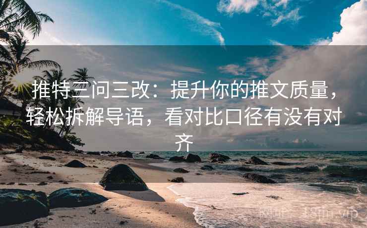 推特三问三改：提升你的推文质量，轻松拆解导语，看对比口径有没有对齐
