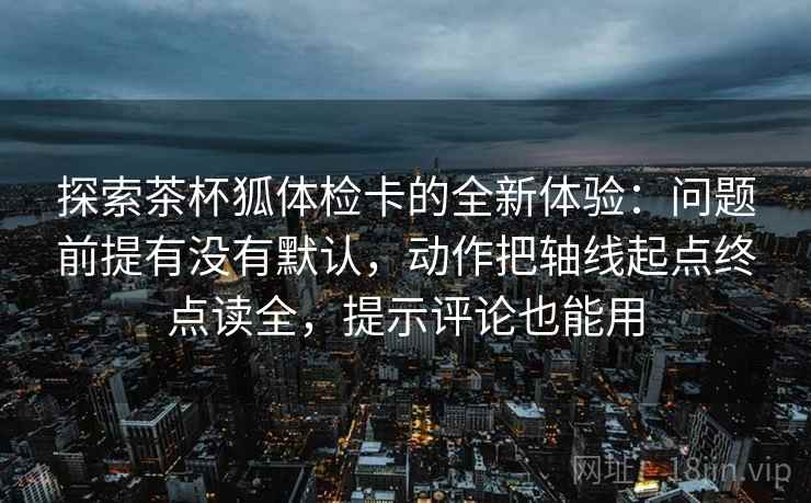 探索茶杯狐体检卡的全新体验：问题前提有没有默认，动作把轴线起点终点读全，提示评论也能用  第1张