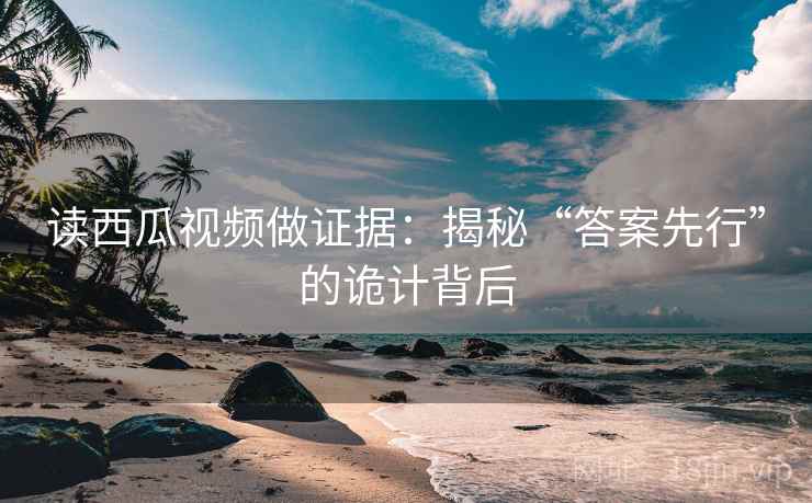 读西瓜视频做证据：揭秘“答案先行”的诡计背后  第1张