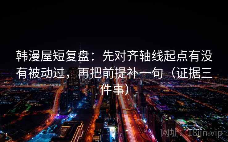 韩漫屋短复盘：先对齐轴线起点有没有被动过，再把前提补一句（证据三件事）  第1张