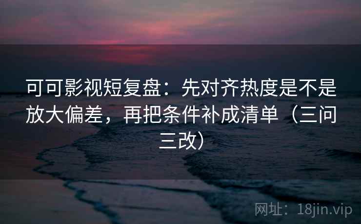 可可影视短复盘：先对齐热度是不是放大偏差，再把条件补成清单（三问三改）  第1张