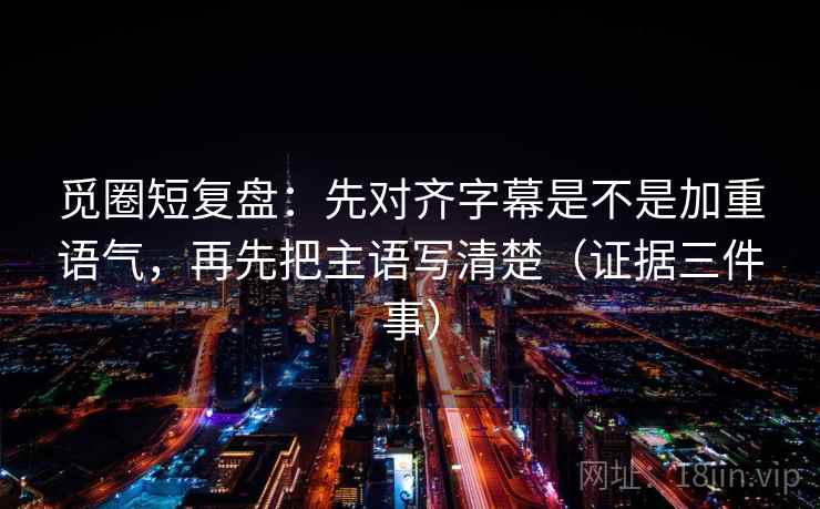 觅圈短复盘：先对齐字幕是不是加重语气，再先把主语写清楚（证据三件事）  第1张