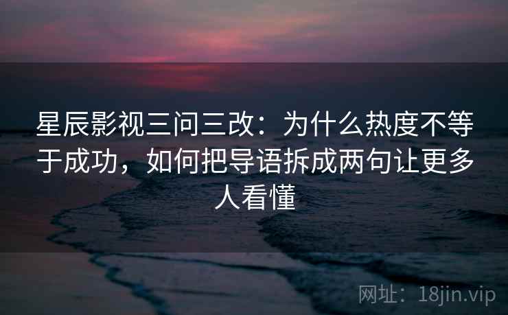 星辰影视三问三改：为什么热度不等于成功，如何把导语拆成两句让更多人看懂  第1张