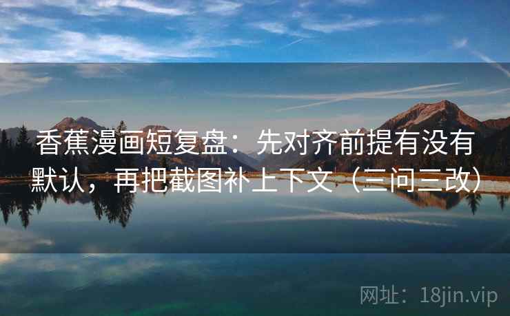 香蕉漫画短复盘：先对齐前提有没有默认，再把截图补上下文（三问三改）  第2张