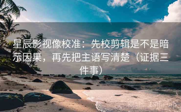 星辰影视像校准：先校剪辑是不是暗示因果，再先把主语写清楚（证据三件事）  第2张