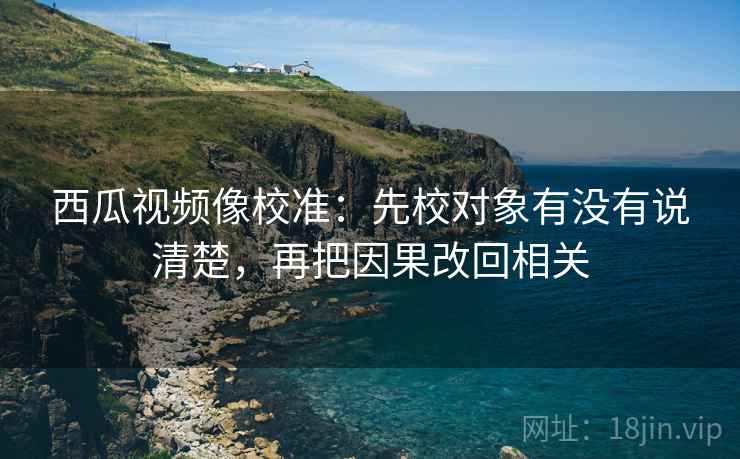 西瓜视频像校准：先校对象有没有说清楚，再把因果改回相关  第2张