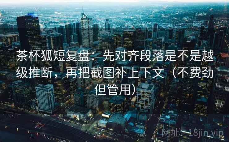 茶杯狐短复盘：先对齐段落是不是越级推断，再把截图补上下文（不费劲但管用）  第1张
