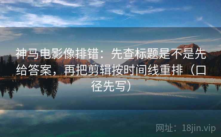神马电影像排错：先查标题是不是先给答案，再把剪辑按时间线重排（口径先写）  第1张