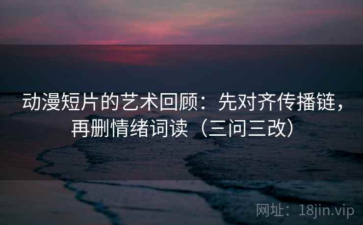 动漫短片的艺术回顾:先对齐传播链,再删情绪词读(三问三改) 第2张 动漫短片的艺术回顾:先对齐传播链,再删情绪词读(三问三改) 第2张