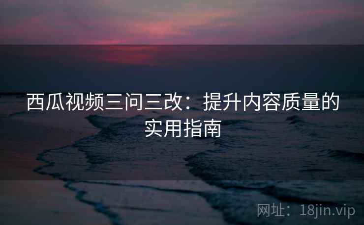 西瓜视频三问三改:提升内容质量的实用指南