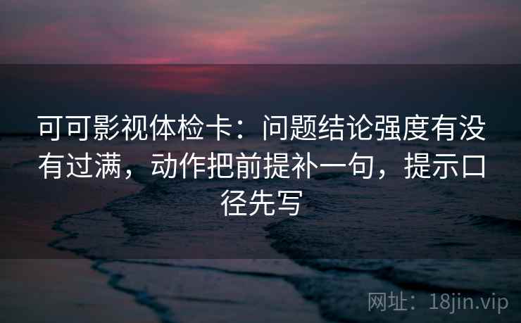 可可影视体检卡：问题结论强度有没有过满，动作把前提补一句，提示口径先写