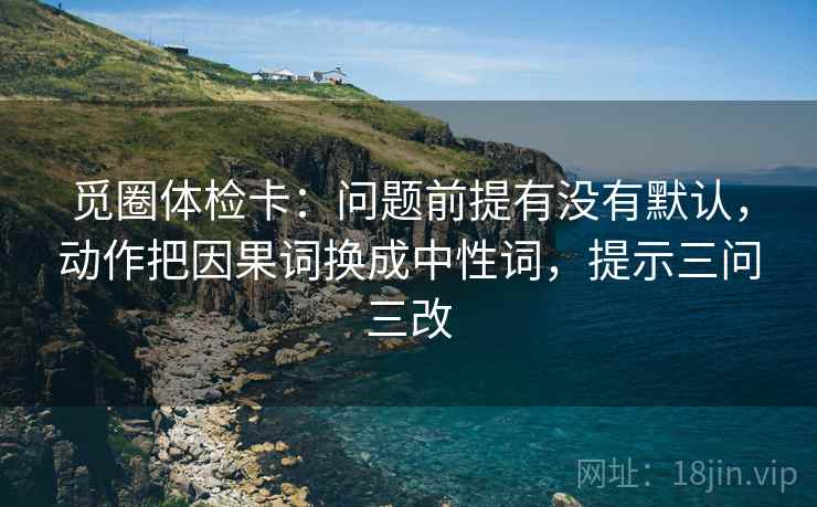 觅圈体检卡:问题前提有没有默认,动作把因果词换成中性词,提示三问三改
