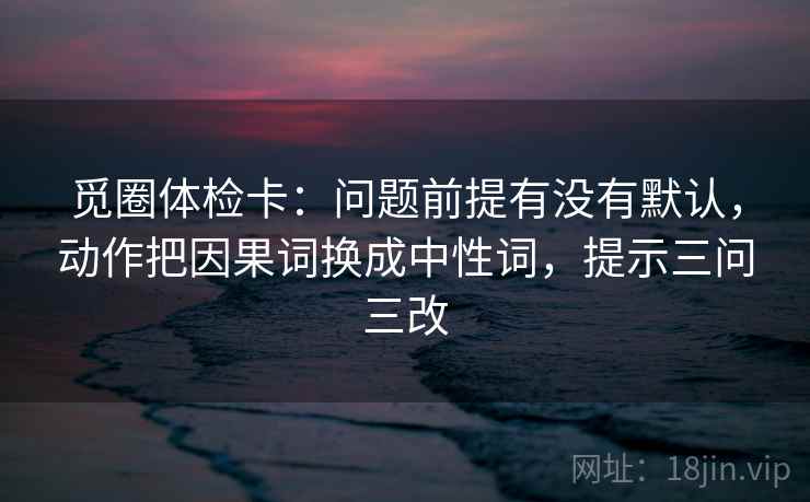 觅圈体检卡:问题前提有没有默认,动作把因果词换成中性词,提示三问三改