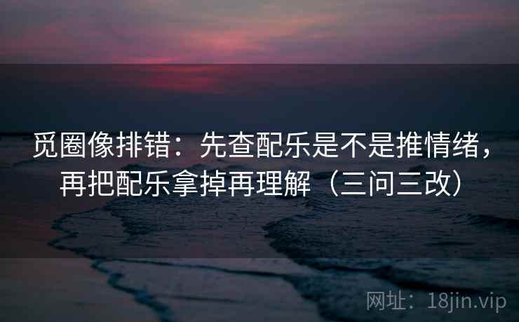 觅圈像排错:先查配乐是不是推情绪,再把配乐拿掉再理解(三问三改)