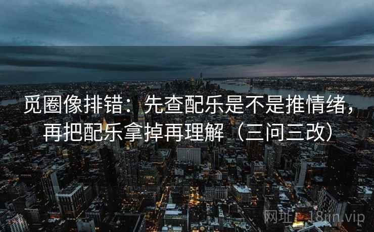 觅圈像排错:先查配乐是不是推情绪,再把配乐拿掉再理解(三问三改)