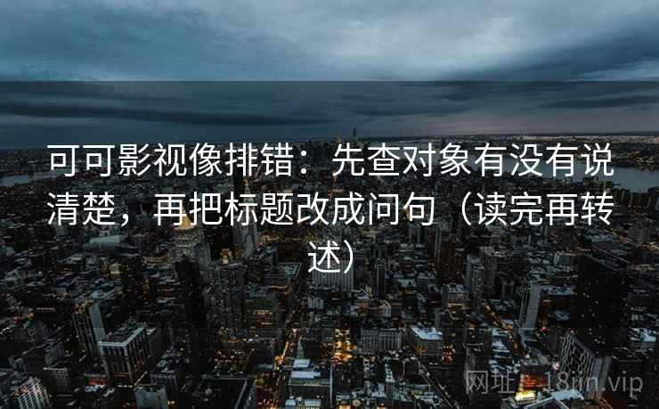 可可影视像排错：先查对象有没有说清楚，再把标题改成问句（读完再转述）
