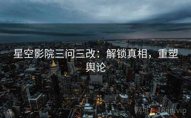 星空影院三问三改：解锁真相，重塑舆论