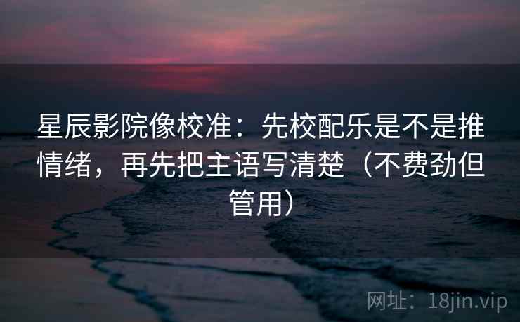 星辰影院像校准:先校配乐是不是推情绪,再先把主语写清楚(不费劲但管用)
