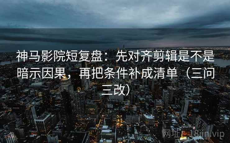 神马影院短复盘：先对齐剪辑是不是暗示因果，再把条件补成清单（三问三改）
