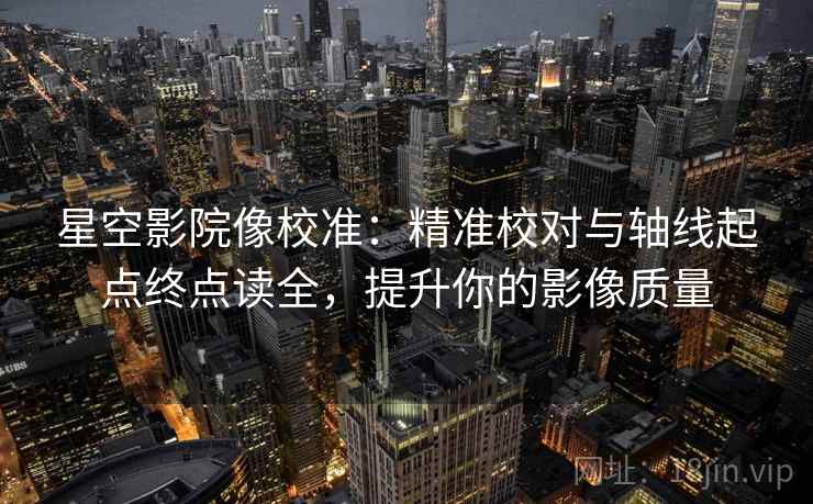 星空影院像校准:精准校对与轴线起点终点读全,提升你的影像质量