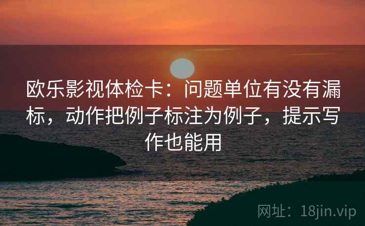 欧乐影视体检卡：问题单位有没有漏标，动作把例子标注为例子，提示写作也能用