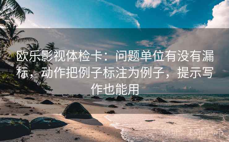 欧乐影视体检卡：问题单位有没有漏标，动作把例子标注为例子，提示写作也能用