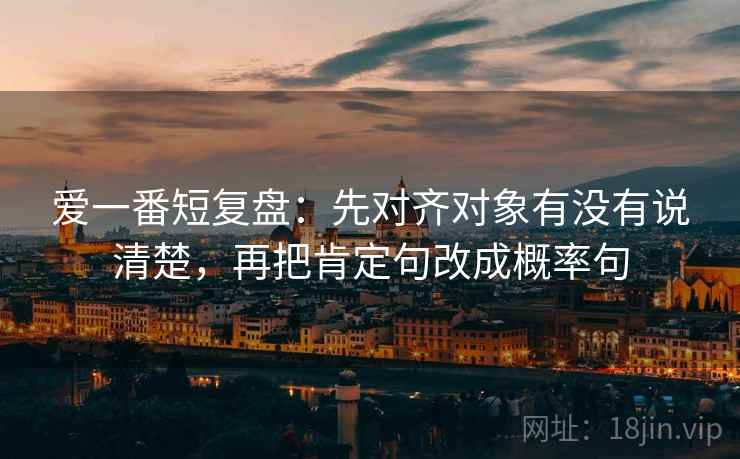 爱一番短复盘：先对齐对象有没有说清楚，再把肯定句改成概率句