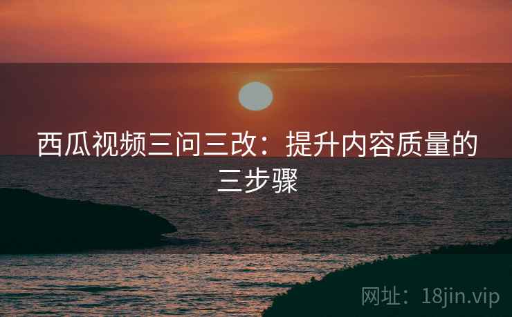 西瓜视频三问三改:提升内容质量的三步骤
