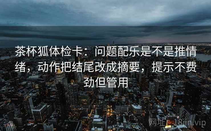 茶杯狐体检卡：问题配乐是不是推情绪，动作把结尾改成摘要，提示不费劲但管用