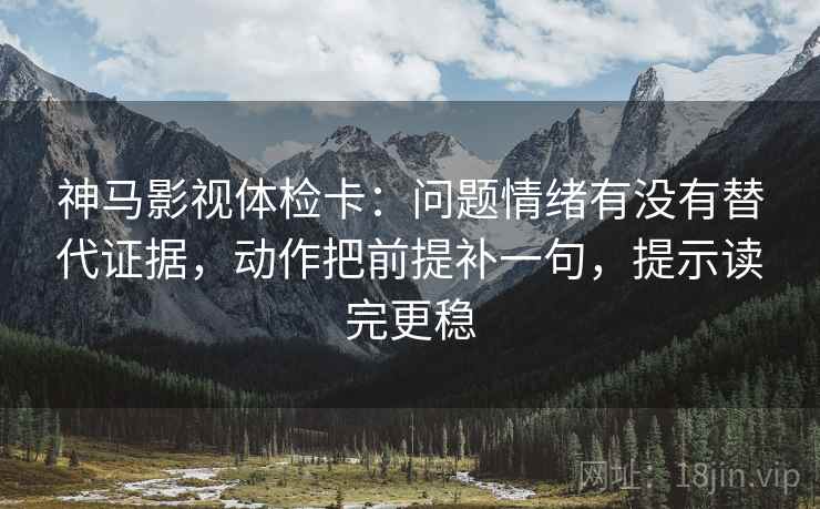 神马影视体检卡：问题情绪有没有替代证据，动作把前提补一句，提示读完更稳