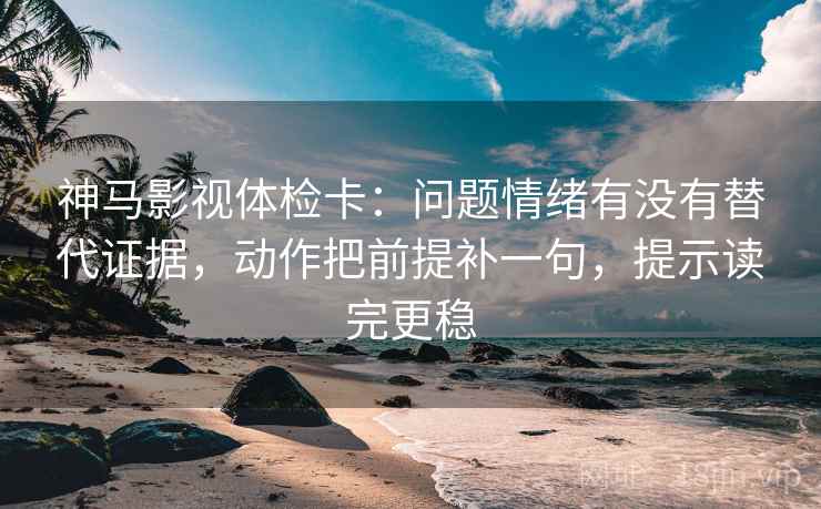 神马影视体检卡：问题情绪有没有替代证据，动作把前提补一句，提示读完更稳