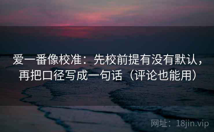 爱一番像校准：先校前提有没有默认，再把口径写成一句话（评论也能用）