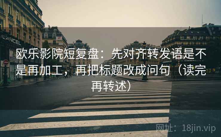 欧乐影院短复盘:先对齐转发语是不是再加工,再把标题改成问句(读完再转述)