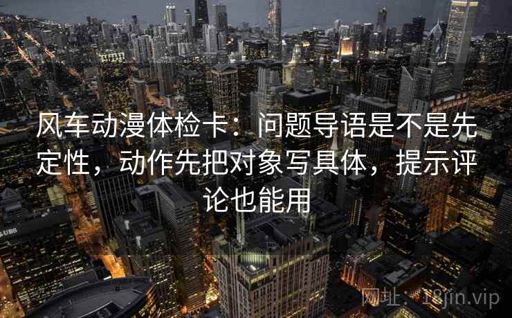 风车动漫体检卡:问题导语是不是先定性,动作先把对象写具体,提示评论也能用
