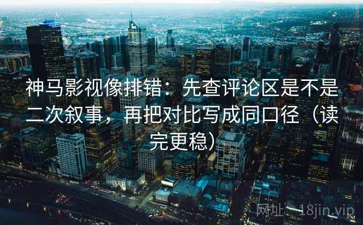 神马影视像排错：先查评论区是不是二次叙事，再把对比写成同口径（读完更稳）