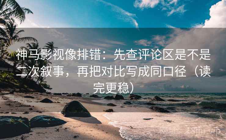 神马影视像排错：先查评论区是不是二次叙事，再把对比写成同口径（读完更稳）