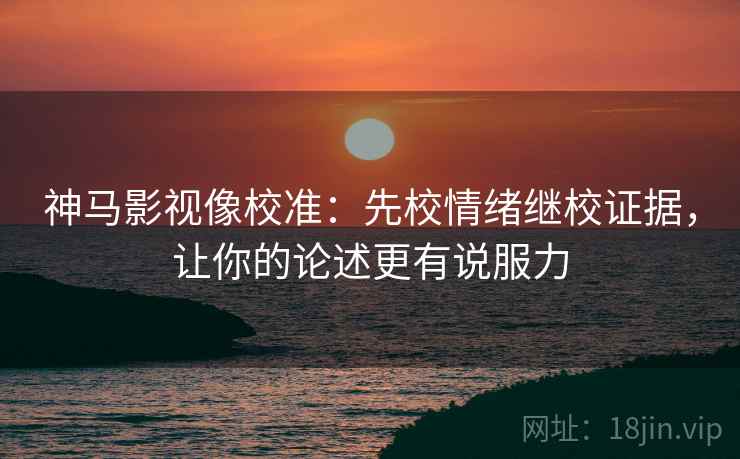 神马影视像校准：先校情绪继校证据，让你的论述更有说服力