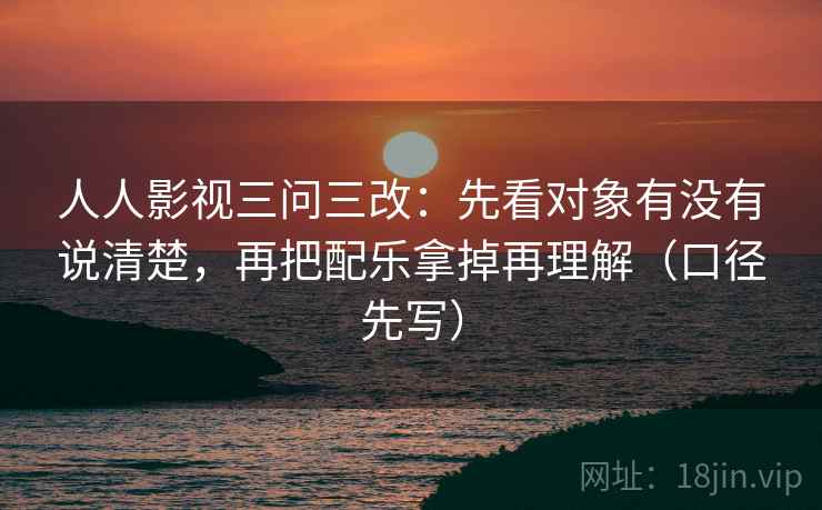 人人影视三问三改：先看对象有没有说清楚，再把配乐拿掉再理解（口径先写）