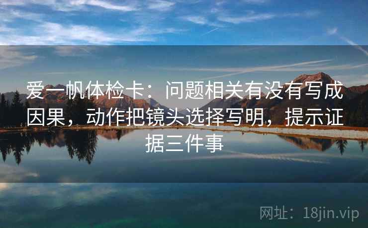 爱一帆体检卡：问题相关有没有写成因果，动作把镜头选择写明，提示证据三件事
