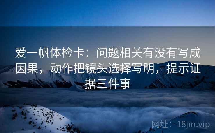 爱一帆体检卡：问题相关有没有写成因果，动作把镜头选择写明，提示证据三件事