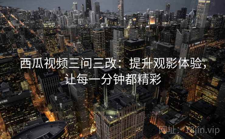 西瓜视频三问三改：提升观影体验，让每一分钟都精彩
