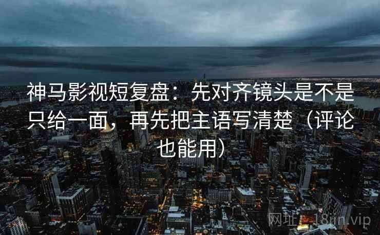 神马影视短复盘：先对齐镜头是不是只给一面，再先把主语写清楚（评论也能用）