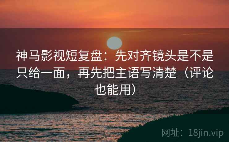 神马影视短复盘：先对齐镜头是不是只给一面，再先把主语写清楚（评论也能用）