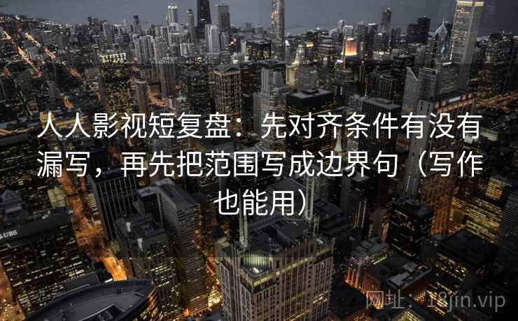 人人影视短复盘：先对齐条件有没有漏写，再先把范围写成边界句（写作也能用）