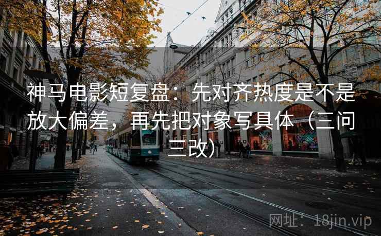 神马电影短复盘：先对齐热度是不是放大偏差，再先把对象写具体（三问三改）
