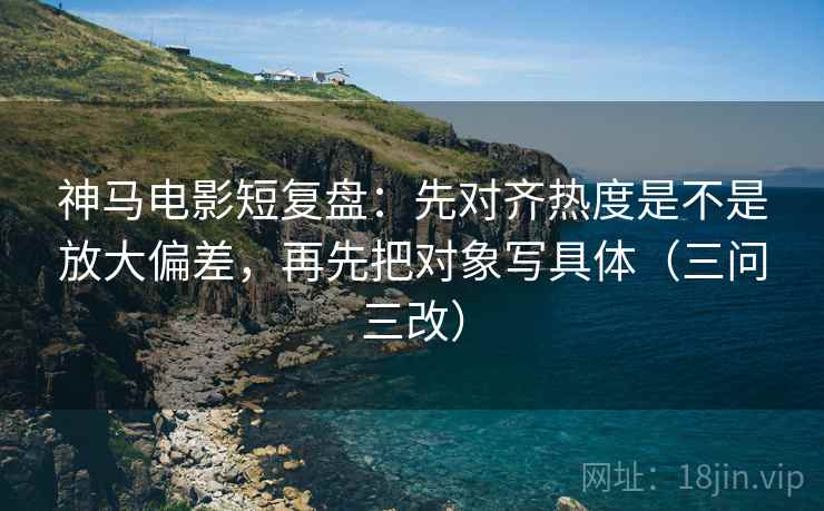 神马电影短复盘：先对齐热度是不是放大偏差，再先把对象写具体（三问三改）