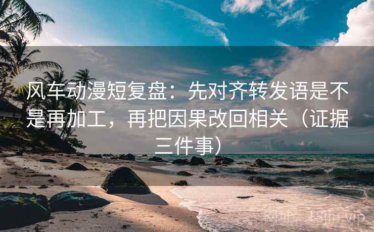 风车动漫短复盘:先对齐转发语是不是再加工,再把因果改回相关(证据三件事)
