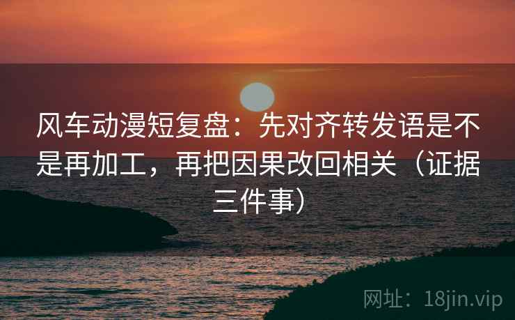 风车动漫短复盘:先对齐转发语是不是再加工,再把因果改回相关(证据三件事)