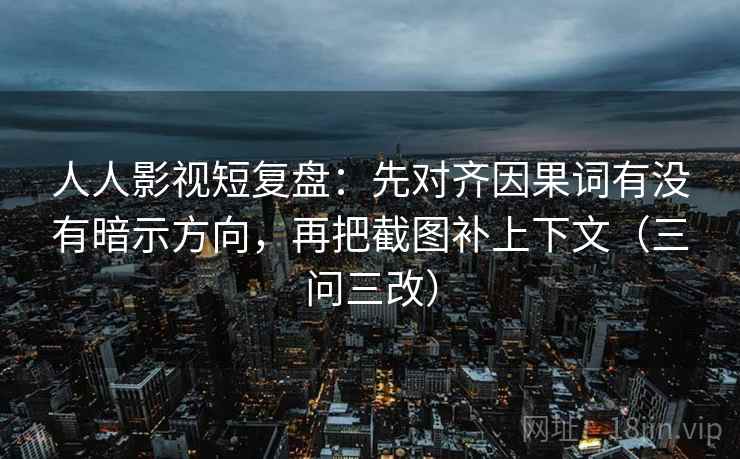 人人影视短复盘：先对齐因果词有没有暗示方向，再把截图补上下文（三问三改）