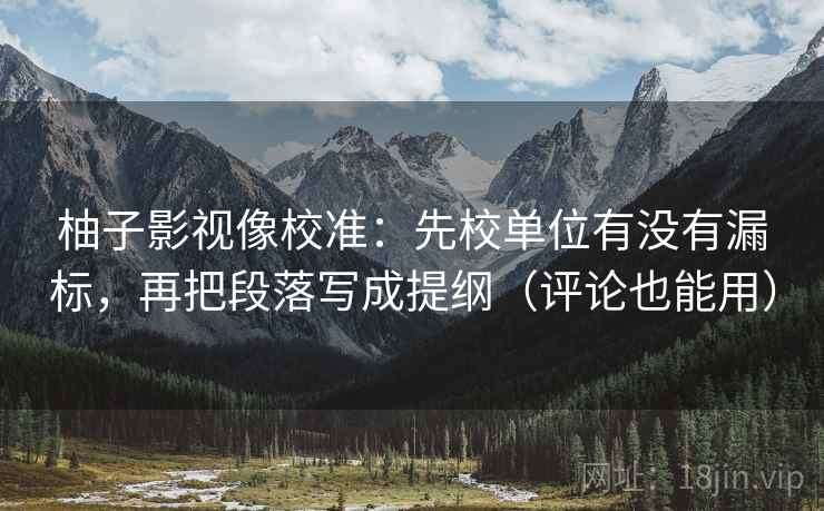 柚子影视像校准:先校单位有没有漏标,再把段落写成提纲(评论也能用)